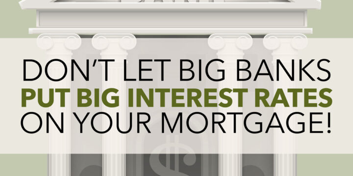 Don’t Let Big Banks Put Big Interest Rates On Your Mortgage!